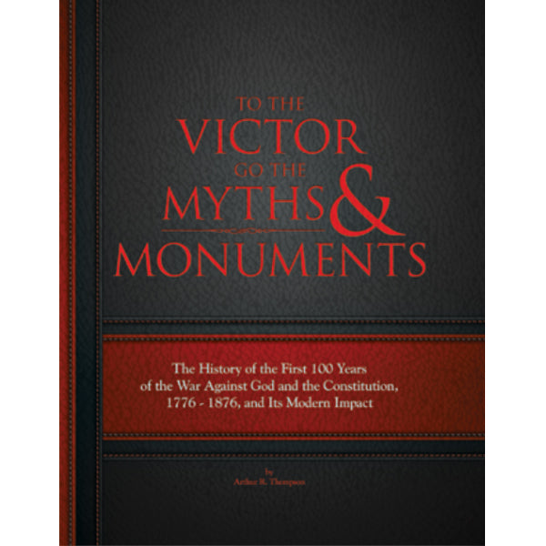 To the Victor Goes the Myths and Monuments: The History of the First 100 Years of the War Against God and the Constitution, 1776 to 1876 by Arthur Thompson