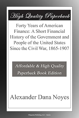 40 Years of American Finance: A Short Financial History of the Government and People of the United States Since the Civil War, 1865 to 1907 by Alexander Noyes