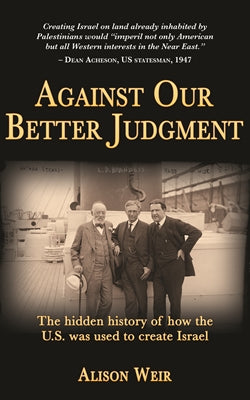 Against Our Better Judgment: The Hidden History of How the US Was Used to Create Israel by Alison Weir