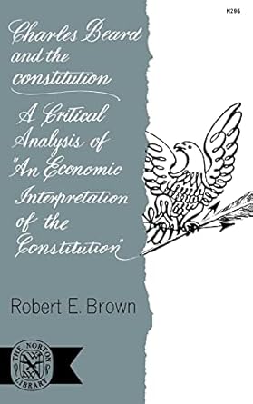 Charles Beard and the Constitution: A Critical Analysis of an Economic Interpretation of the Constitution by Robert Brown