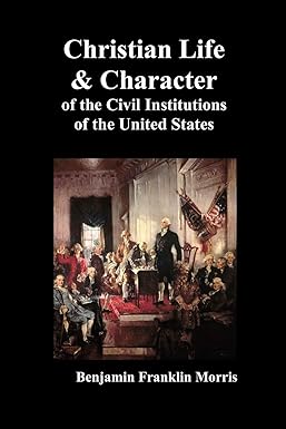 Christian Life and Character of the Civil Institutions of the United States by Benjamin Morris