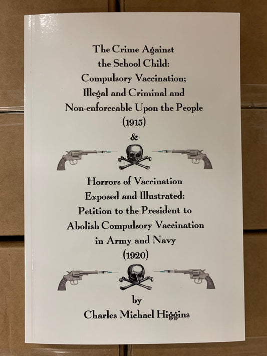 Crime Against the School Child: Compulsory Vaccination Illegal and Criminal and Non-Enforceable Upon the People by Charles Higgins