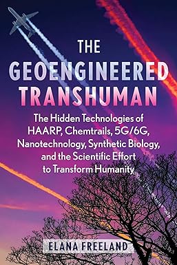Geoengineered Transhuman: The Hidden Technologies of HAARP, Chemtrails, 5G/6G, Nanotechnology, Synthetic Biology, and the Scientific Effort to Transform Humanity by Elana Freeland