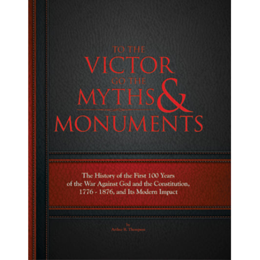 To the Victor Goes the Myths and Monuments: The History of the First 100 Years of the War Against God and the Constitution, 1776 to 1876 by Arthur Thompson